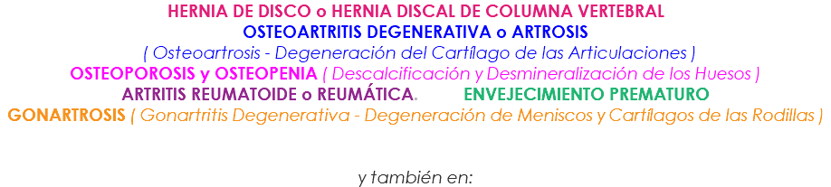 HERNIA DE DISCO o HERNIA DISCAL DE COLUMNA VERTEBRAL OSTEOARTRITIS DEGENERATIVA o ARTROSIS ( Osteoartrosis - Degeneración del Cartílago de las Articulaciones ) OSTEOPOROSIS y OSTEOPENIA ( Descalcificación y Desmineralización de los Huesos ) ARTRITIS REUMATOIDE o REUMÁTICA. ENVEJECIMIENTO PREMATURO GONARTROSIS ( Gonartritis Degenerativa - Degeneración de Meniscos y Cartílagos de las Rodillas ) y también en: