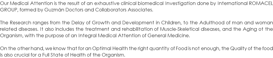 Our Medical Attention is the result of an exhaustive clinical biomedical Investigation done by International ROMACEL GROUP, formed by Guzmán Doctors and Collaborators Associates. The Research ranges from the Delay of Growth and Development in Children, to the Adulthood of man and woman related diseases. It also includes the treatment and rehabilitation of Muscle-Skeletical diseases, and the Aging ot the Organism, with the purpose of an Integral Medical Attention of General Medicine. On the other hand, we know that for an Optimal Health the right quantity of Food is not enough, the Quality of the food is also crucial for a Full State of Health of the Organism. 