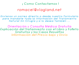 &nbsp;¡ Como Contactarnos ! romacel@viagland.net Envíenos un correo directo o desde nuestro Formulario para mandarle toda la Información del Tratamiento Natural Sin Cirugía y si lo desea también ... Orientación y Consulta Médica Gratuita Explicación del Tratamiento con el Libro y Folleto Gratuitos y los Casos Resueltos Información del Precio bajo y Envío 