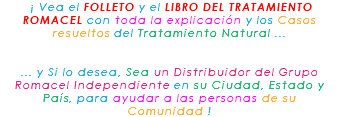 &nbsp;¡ Vea el FOLLETO y el LIBRO DEL TRATAMIENTO ROMACEL con toda la explicación y los Casos resueltos del Tratamiento Natural ... ... y Si lo desea, Sea un Distribuidor del Grupo Romacel Independiente en su Ciudad, Estado y País, para ayudar a las personas de su Comunidad !