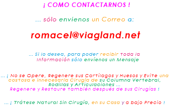&nbsp;¡ COMO CONTACTARNOS ! ... sólo envíenos un Correo a: romacel@viagland.net ... Si lo desea, para poder recibir toda la Información sólo envíenos un Mensaje ... ¡ No se Opere, Regenere sus Cartílagos y Huesos y Evite una costosa e innecesaria Cirugía de su Columna Vertebral, Rodillas y Articulaciones ... Regenere y Restaure también después de sus Cirugías ! ... ¡ Trátese Natural Sin Cirugía, en su Casa y a bajo Precio !