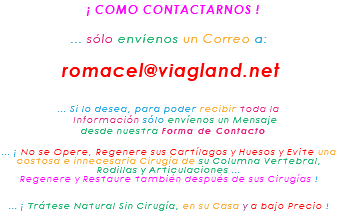 &nbsp;¡ COMO CONTACTARNOS ! ... sólo envíenos un Correo a: romacel@viagland.net ... Si lo desea, para poder recibir toda la Información sólo envíenos un Mensaje desde nuestra Forma de Contacto ... ¡ No se Opere, Regenere sus Cartílagos y Huesos y Evite una costosa e innecesaria Cirugía de su Columna Vertebral, Rodillas y Articulaciones ... Regenere y Restaure también después de sus Cirugías ! ... ¡ Trátese Natural Sin Cirugía, en su Casa y a bajo Precio !
