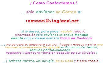 &nbsp;¡ Como Contactarnos ! ... sólo envíenos un Correo a: romacel@viagland.net ... Si lo desea, para poder recibir toda la Información sólo envíenos un breve Mensaje directo aquí o desde nuestra Forma de Contacto ... ¡ No se Opere, Regenere sus Cartílagos y Huesos y Evite una costosa e innecesaria Cirugía de su Columna Vertebral, Rodillas y Articulaciones ... Regenere y Restaure también después de sus Cirugías ! ... ¡ Trátese Natural Sin Cirugía, en su Casa y a bajo Precio !