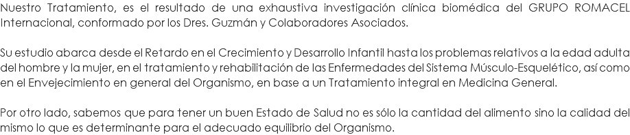 Nuestro Tratamiento, es el resultado de una exhaustiva investigación clínica biomédica del GRUPO ROMACEL Internacional, conformado por los Dres. Guzmán y Colaboradores Asociados. Su estudio abarca desde el Retardo en el Crecimiento y Desarrollo Infantil hasta los problemas relativos a la edad adulta del hombre y la mujer, en el tratamiento y rehabilitación de las Enfermedades del Sistema Músculo-Esquelético, así como en el Envejecimiento en general del Organismo, en base a un Tratamiento integral en Medicina General. Por otro lado, sabemos que para tener un buen Estado de Salud no es sólo la cantidad del alimento sino la calidad del mismo lo que es determinante para el adecuado equilibrio del Organismo. 