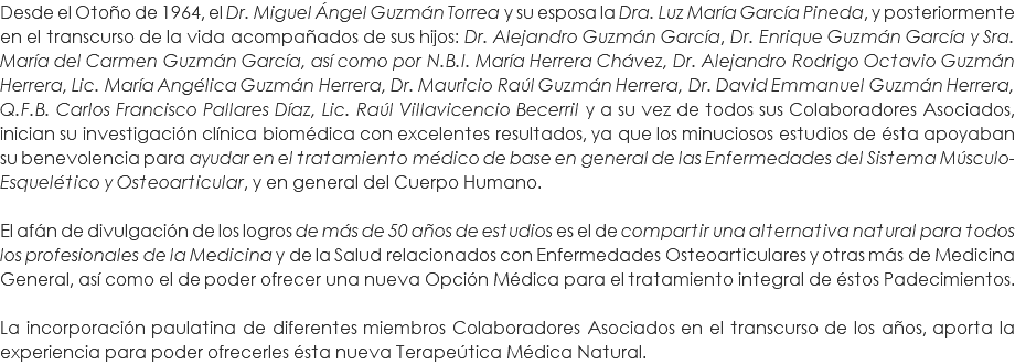 Desde el Otoño de 1964, el Dr. Miguel Ángel Guzmán Torrea y su esposa la Dra. Luz María García Pineda, y posteriormente en el transcurso de la vida acompañados de sus hijos: Dr. Alejandro Guzmán García, Dr. Enrique Guzmán García y Sra. María del Carmen Guzmán García, así como por N.B.I. María Herrera Chávez, Dr. Alejandro Rodrigo Octavio Guzmán Herrera, Lic. María Angélica Guzmán Herrera, Dr. Mauricio Raúl Guzmán Herrera, Dr. David Emmanuel Guzmán Herrera, Q.F.B. Carlos Francisco Pallares Díaz, Lic. Raúl Villavicencio Becerril y a su vez de todos sus Colaboradores Asociados, inician su investigación clínica biomédica con excelentes resultados, ya que los minuciosos estudios de ésta apoyaban su benevolencia para ayudar en el tratamiento médico de base en general de las Enfermedades del Sistema Músculo-Esquelético y Osteoarticular, y en general del Cuerpo Humano. El afán de divulgación de los logros de más de 50 años de estudios es el de compartir una alternativa natural para todos los profesionales de la Medicina y de la Salud relacionados con Enfermedades Osteoarticulares y otras más de Medicina General, así como el de poder ofrecer una nueva Opción Médica para el tratamiento integral de éstos Padecimientos. La incorporación paulatina de diferentes miembros Colaboradores Asociados en el transcurso de los años, aporta la experiencia para poder ofrecerles ésta nueva Terapeútica Médica Natural.