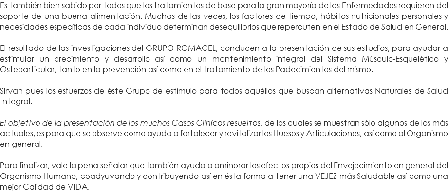 Es también bien sabido por todos que los tratamientos de base para la gran mayoría de las Enfermedades requieren del soporte de una buena alimentación. Muchas de las veces, los factores de tiempo, hábitos nutricionales personales y necesidades específicas de cada individuo determinan desequilibrios que repercuten en el Estado de Salud en General. El resultado de las investigaciones del GRUPO ROMACEL, conducen a la presentación de sus estudios, para ayudar a estimular un crecimiento y desarrollo así como un mantenimiento integral del Sistema Músculo-Esquelético y Osteoarticular, tanto en la prevención así como en el tratamiento de los Padecimientos del mismo. Sirvan pues los esfuerzos de éste Grupo de estímulo para todos aquéllos que buscan alternativas Naturales de Salud Integral. El objetivo de la presentación de los muchos Casos Clínicos resueltos, de los cuales se muestran sólo algunos de los más actuales, es para que se observe como ayuda a fortalecer y revitalizar los Huesos y Articulaciones, así como al Organismo en general. Para finalizar, vale la pena señalar que también ayuda a aminorar los efectos propios del Envejecimiento en general del Organismo Humano, coadyuvando y contribuyendo así en ésta forma a tener una VEJEZ más Saludable así como una mejor Calidad de VIDA.