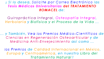 &nbsp;¡ Si lo desea, Solicite por Correo Electrónico las Tesis Médicas Universitarias del TRATAMIENTO ROMACEL de: Quiropráctica Integral, Osteopatía Integral, Herbolaria y Biofísica y el Proceso de la Vida ... ... y También, Vea los Premios Médico-Científicos de Ciencias en Regeneración Osteoarticular y de Medicina Anti-Envejecimiento así como ... los Premios de Calidad Internacional en México, Europa y Centroamérica, en nuestro Libro del Tratamiento Natural !