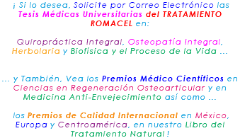 &nbsp;¡ Si lo desea, Solicite por Correo Electrónico las Tesis Médicas Universitarias del TRATAMIENTO ROMACEL en: Quiropráctica Integral, Osteopatía Integral, Herbolaria y Biofísica y el Proceso de la Vida ... ... y También, Vea los Premios Médico Científicos en Ciencias en Regeneración Osteoarticular y en Medicina Anti-Envejecimiento así como ... los Premios de Calidad Internacional en México, Europa y Centroamérica, en nuestro Libro del Tratamiento Natural !