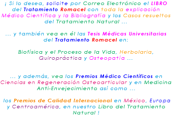¡ Si lo desea, solicite por Correo Electrónico el LIBRO del Tratamiento Romacel con toda la explicación Médico Científica y la Bibliografía y los Casos resueltos del Tratamiento Natural ... ... y también vea en él las Tesis Médicas Universitarias del Tratamiento Romacel en: Biofísica y el Proceso de la Vida, Herbolaria, Quiropráctica y Osteopatía ... ... y además, vea los Premios Médico Científicos en Ciencias en Regeneración Osteoarticular y en Medicina Anti-Envejecimiento así como ... los Premios de Calidad Internacional en México, Europa y Centroamérica, en nuestro Libro del Tratamiento Natural !