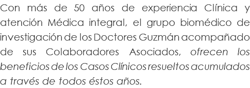 Con más de 50 años de experiencia Clínica y atención Médica integral, el grupo biomédico de investigación de los Doctores Guzmán acompañado de sus Colaboradores Asociados, ofrecen los beneficios de los Casos Clínicos resueltos acumulados a través de todos éstos años.