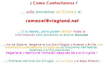 &nbsp;¡ Como Contactarnos ! ... sólo envíenos un Correo a: romacel@viagland.net ... Si lo desea, para poder recibir toda la Información sólo envíenos un breve Mensaje ... ¡ No se Opere, Regenere sus Cartílagos y Huesos y Evite una costosa e innecesaria Cirugía de su Columna Vertebral, Rodillas y Articulaciones ... Regenere y Restaure también después de sus Cirugías ! ... ¡ Trátese Natural Sin Cirugía, en su Casa y a bajo Precio !