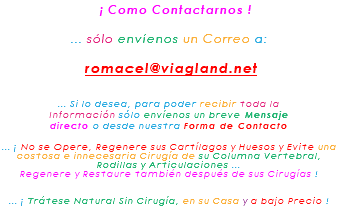 &nbsp;¡ Como Contactarnos ! ... sólo envíenos un Correo a: romacel@viagland.net ... Si lo desea, para poder recibir toda la Información sólo envíenos un breve Mensaje directo o desde nuestra Forma de Contacto ... ¡ No se Opere, Regenere sus Cartílagos y Huesos y Evite una costosa e innecesaria Cirugía de su Columna Vertebral, Rodillas y Articulaciones ... Regenere y Restaure también después de sus Cirugías ! ... ¡ Trátese Natural Sin Cirugía, en su Casa y a bajo Precio !