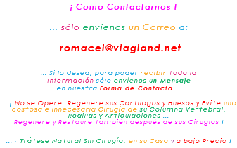 &nbsp;¡ Como Contactarnos ! ... sólo envíenos un Correo a: romacel@viagland.net ... Si lo desea, para poder recibir toda la Información sólo envíenos un Mensaje en nuestra Forma de Contacto ... ... ¡ No se Opere, Regenere sus Cartílagos y Huesos y Evite una costosa e innecesaria Cirugía de su Columna Vertebral, Rodillas y Articulaciones ... Regenere y Restaure también después de sus Cirugías ! ... ¡ Trátese Natural Sin Cirugía, en su Casa y a bajo Precio !