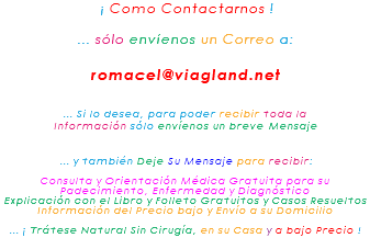 &nbsp;¡ Como Contactarnos ! ... sólo envíenos un Correo a: romacel@viagland.net ... Si lo desea, para poder recibir toda la Información sólo envíenos un breve Mensaje ... y también Deje Su Mensaje para recibir: Consulta y Orientación Médica Gratuita para su Padecimiento, Enfermedad y Diagnóstico Explicación con el Libro y Folleto Gratuitos y Casos Resueltos Información del Precio bajo y Envío a su Domicilio ... ¡ Trátese Natural Sin Cirugía, en su Casa y a bajo Precio !