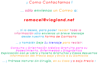 &nbsp;¡ Como Contactarnos ! ... sólo envíenos un Correo a: romacel@viagland.net ... Si lo desea, para poder recibir toda la Información sólo envíenos un breve Mensaje desde nuestra Forma de Contacto ... y también Deje Su Mensaje para recibir: Consulta y Orientación Médica Gratuita para su Padecimiento, Enfermedad y Diagnóstico Explicación con el Libro y Folleto Gratuitos y Casos Resueltos Información del Precio bajo y Envío a su Domicilio ... ¡ Trátese Natural Sin Cirugía, en su Casa y a bajo Precio !