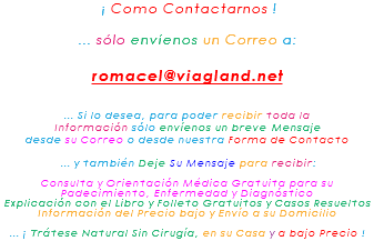 &nbsp;¡ Como Contactarnos ! ... sólo envíenos un Correo a: romacel@viagland.net ... Si lo desea, para poder recibir toda la Información sólo envíenos un breve Mensaje desde su Correo o desde nuestra Forma de Contacto ... y también Deje Su Mensaje para recibir: Consulta y Orientación Médica Gratuita para su Padecimiento, Enfermedad y Diagnóstico Explicación con el Libro y Folleto Gratuitos y Casos Resueltos Información del Precio bajo y Envío a su Domicilio ... ¡ Trátese Natural Sin Cirugía, en su Casa y a bajo Precio !