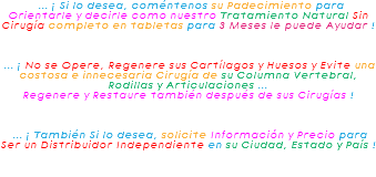 &nbsp;... ¡ Si lo desea, coméntenos su Padecimiento para Orientarle y decirle como nuestro Tratamiento Natural Sin Cirugía completo en tabletas para 3 Meses le puede Ayudar ! ... ¡ No se Opere, Regenere sus Cartílagos y Huesos y Evite una costosa e innecesaria Cirugía de su Columna Vertebral, Rodillas y Articulaciones ... Regenere y Restaure también después de sus Cirugías ! ... ¡ También Si lo desea, solicite Información y Precio para Ser un Distribuidor Independiente en su Ciudad, Estado y País !