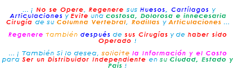 &nbsp;... ¡ No se Opere, Regenere sus Huesos, Cartílagos y Articulaciones y Evite una costosa, Dolorosa e innecesaria Cirugía de su Columna Vertebral, Rodillas y Articulaciones ... Regenere también después de sus Cirugías y de haber sido Operado ! ... ¡ También Si lo desea, solicite la Información y el Costo para Ser un Distribuidor Independiente en su Ciudad, Estado y País !
