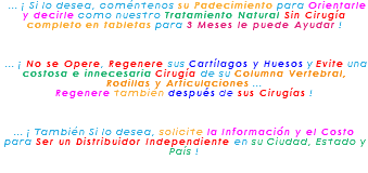 &nbsp;... ¡ Si lo desea, coméntenos su Padecimiento para Orientarle y decirle como nuestro Tratamiento Natural Sin Cirugía completo en tabletas para 3 Meses le puede Ayudar ! ... ¡ No se Opere, Regenere sus Cartílagos y Huesos y Evite una costosa e innecesaria Cirugía de su Columna Vertebral, Rodillas y Articulaciones ... Regenere también después de sus Cirugías ! ... ¡ También Si lo desea, solicite la Información y el Costo para Ser un Distribuidor Independiente en su Ciudad, Estado y País !