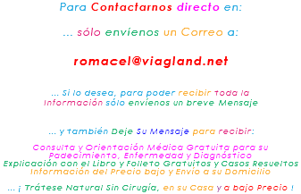 Para Contactarnos directo en: ... sólo envíenos un Correo a: romacel@viagland.net ... Si lo desea, para poder recibir toda la Información sólo envíenos un breve Mensaje ... y también Deje Su Mensaje para recibir: Consulta y Orientación Médica Gratuita para su Padecimiento, Enfermedad y Diagnóstico Explicación con el Libro y Folleto Gratuitos y Casos Resueltos Información del Precio bajo y Envío a su Domicilio ... ¡ Trátese Natural Sin Cirugía, en su Casa y a bajo Precio !