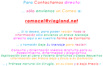 &nbsp;Para Contactarnos directo: ... sólo envíenos un Correo a: romacel@viagland.net ... Si lo desea, para poder recibir toda la Información sólo envíenos un breve Mensaje directo aquí o en nuestra Forma de Contacto ... y también Deje Su Mensaje para recibir: Consulta y Orientación Médica Gratuita para su Padecimiento, Enfermedad y Diagnóstico Explicación con el Libro y Folleto Gratuitos y Casos Resueltos Información del Precio bajo y Envío a su Domicilio ... ¡ Trátese Natural Sin Cirugía, en su Casa y a bajo Precio !