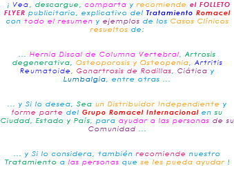 &nbsp;¡ Vea, descargue, comparta y recomiende el FOLLETO FLYER publicitario, explicativo del Tratamiento Romacel con todo el resumen y ejemplos de los Casos Clínicos resueltos de: ... Hernia Discal de Columna Vertebral, Artrosis degenerativa, Osteoporosis y Osteopenia, Artritis Reumatoide, Gonartrosis de Rodillas, Ciática y Lumbalgia, entre otras ... ... y Si lo desea, Sea un Distribuidor Independiente y forme parte del Grupo Romacel Internacional en su Ciudad, Estado y País, para ayudar a las personas de su Comunidad ... ... y Si lo considera, también recomiende nuestro Tratamiento a las personas que se les pueda ayudar ! 