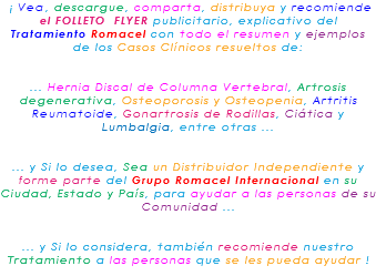 &nbsp;¡ Vea, descargue, comparta, distribuya y recomiende el FOLLETO FLYER publicitario, explicativo del Tratamiento Romacel con todo el resumen y ejemplos de los Casos Clínicos resueltos de: ... Hernia Discal de Columna Vertebral, Artrosis degenerativa, Osteoporosis y Osteopenia, Artritis Reumatoide, Gonartrosis de Rodillas, Ciática y Lumbalgia, entre otras ... ... y Si lo desea, Sea un Distribuidor Independiente y forme parte del Grupo Romacel Internacional en su Ciudad, Estado y País, para ayudar a las personas de su Comunidad ... ... y Si lo considera, también recomiende nuestro Tratamiento a las personas que se les pueda ayudar ! 