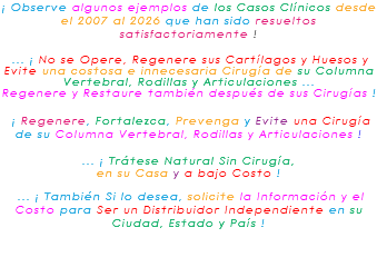 ¡ Observe algunos ejemplos de los Casos Clínicos desde el 2007 al 2026 que han sido resueltos satisfactoriamente ! ... ¡ No se Opere, Regenere sus Cartílagos y Huesos y Evite una costosa e innecesaria Cirugía de su Columna Vertebral, Rodillas y Articulaciones ... Regenere y Restaure también después de sus Cirugías ! ¡ Regenere, Fortalezca, Prevenga y Evite una Cirugía de su Columna Vertebral, Rodillas y Articulaciones ! ... ¡ Trátese Natural Sin Cirugía, en su Casa y a bajo Costo ! ... ¡ También Si lo desea, solicite la Información y el Costo para Ser un Distribuidor Independiente en su Ciudad, Estado y País ! 