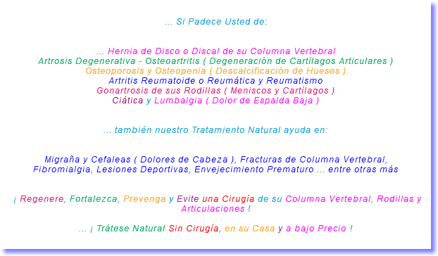 &nbsp;... Si Padece Usted de: ... Hernia de Disco o Discal de su Columna Vertebral Artrosis Degenerativa - Osteoartritis ( Degeneración de Cartílagos Articulares ) Osteoporosis y Osteopenia ( Descalcificación de Huesos ) Artritis Reumatoide o Reumática y Reumatismo Gonartrosis de sus Rodillas ( Meniscos y Cartílagos ) Ciática y Lumbalgia ( Dolor de Espalda Baja ) ... también nuestro Tratamiento Natural ayuda en: Migraña y Cefaleas ( Dolores de Cabeza ), Fracturas de Columna Vertebral, Fibromialgia, Lesiones Deportivas, Envejecimiento Prematuro ... entre otras más ¡ Regenere, Fortalezca, Prevenga y Evite una Cirugía de su Columna Vertebral, Rodillas y Articulaciones ! ... ¡ Trátese Natural Sin Cirugía, en su Casa y a bajo Precio ! 