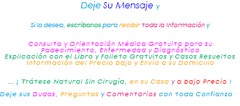 &nbsp;Deje Su Mensaje y Si lo desea, escríbanos para recibir toda la Información y Consulta y Orientación Médica Gratuita para su Padecimiento, Enfermedad y Diagnóstico Explicación con el Libro y Folleto Gratuitos y Casos Resueltos Información del Precio bajo y Envío a su Domicilio ... ¡ Trátese Natural Sin Cirugía, en su Casa y a bajo Precio ! Deje sus Dudas, Preguntas y Comentarios con toda Confianza 