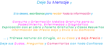 &nbsp;Deje Su Mensaje y Si lo desea, escríbanos para recibir toda la Información y Consulta y Orientación Médica Gratuita para su Padecimiento, Enfermedad y Diagnóstico Explicación con el Libro y Folleto Gratuitos y Casos Resueltos Información del Precio bajo y Envío a su Domicilio ... ¡ Trátese Natural Sin Cirugía, en su Casa y a bajo Precio ! Deje sus Dudas, Preguntas y Comentarios con toda Confianza 