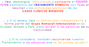 &nbsp;¡ Vea, descargue, recomiende y comparta el FOLLETO FLYER explicativo del TRATAMIENTO ROMACEL con todo el resumen y los principales ejemplos de los CASOS CLÍNICOS RESUELTOS ... ... y Si lo desea, Sea un Distribuidor Independiente y forme parte del Grupo Romacel Internacional en su Ciudad, Estado y País, para ayudar a las personas de su Comunidad ... ... y Si lo considera, también recomiende nuestro Tratamiento a las personas que se les pueda ayudar ! 