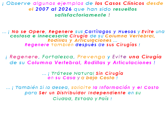 ¡ Observe algunos ejemplos de los Casos Clínicos desde el 2007 al 2026 que han sido resueltos satisfactoriamente ! ... ¡ No se Opere, Regenere sus Cartílagos y Huesos y Evite una costosa e innecesaria Cirugía de su Columna Vertebral, Rodillas y Articulaciones ... Regenere también después de sus Cirugías ! ¡ Regenere, Fortalezca, Prevenga y Evite una Cirugía de su Columna Vertebral, Rodillas y Articulaciones ! ... ¡ Trátese Natural Sin Cirugía en su Casa y a bajo Costo ! ... ¡ También Si lo desea, solicite la Información y el Costo para Ser un Distribuidor Independiente en su Ciudad, Estado y País ! 