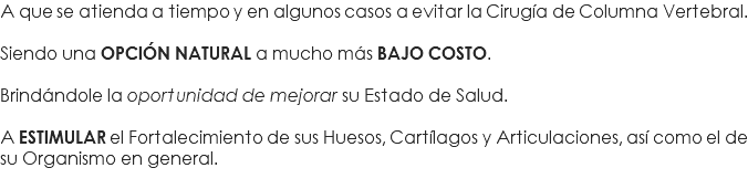 A que se atienda a tiempo y en algunos casos a evitar la Cirugía de Columna Vertebral. Siendo una OPCIÓN NATURAL a mucho más BAJO COSTO. Brindándole la oportunidad de mejorar su Estado de Salud. A ESTIMULAR el Fortalecimiento de sus Huesos, Cartílagos y Articulaciones, así como el de su Organismo en general. 