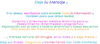 &nbsp;Deje Su Mensaje y Si lo desea, escríbanos para enviarle toda la Información y también para que Usted reciba: Consulta y Orientación Médica Gratuita para su Padecimiento, Enfermedad y Diagnóstico Explicación con el Libro y Folleto Gratuitos y Casos Resueltos Información del Precio bajo y Envío a su Domicilio ... ¡ Trátese Natural Sin Cirugía, en su Casa y a bajo Precio ! Deje sus Dudas, Preguntas y Comentarios con toda Confianza 