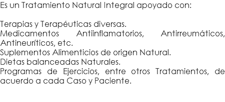 Es un Tratamiento Natural Integral apoyado con: Terapias y Terapéuticas diversas. Medicamentos Antiinflamatorios, Antirreumáticos, Antineuríticos, etc. Suplementos Alimenticios de origen Natural. Dietas balanceadas Naturales. Programas de Ejercicios, entre otros Tratamientos, de acuerdo a cada Caso y Paciente.