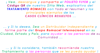 &nbsp;¡ Vea, descargue y comparta el FOLLETO FLYER y el Código QR de nuestro Sitio Web, explicativo del TRATAMIENTO ROMACEL con todo el resumen y los principales ejemplos de los CASOS CLÍNICOS RESUELTOS ... ... y Si lo desea, Sea un Distribuidor Independiente y forme parte del Grupo Romacel Internacional en su Ciudad, Estado y País, para ayudar a las personas de su Comunidad ... ... y Si lo considera, también recomiende nuestro Tratamiento a las personas que se les pueda ayudar ! 