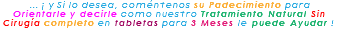 &nbsp;... ¡ y Si lo desea, coméntenos su Padecimiento para Orientarle y decirle como nuestro Tratamiento Natural Sin Cirugía completo en tabletas para 3 Meses le puede Ayudar ! 