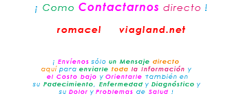 &nbsp;¡ Como Contactarnos directo ! romacel viagland.net ¡ Envíenos sólo un Mensaje directo aquí para enviarle toda la Información y el Costo bajo y Orientarle también en su Padecimiento, Enfermedad y Diagnóstico y su Dolor y Problemas de Salud !