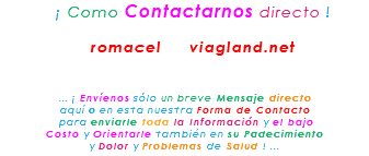 &nbsp;¡ Como Contactarnos directo ! romacel viagland.net ... ¡ Envíenos sólo un breve Mensaje directo aquí o en esta nuestra Forma de Contacto para enviarle toda la Información y el bajo Costo y Orientarle también en su Padecimiento y Dolor y Problemas de Salud ! ...