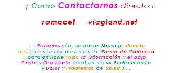 &nbsp;¡ Como Contactarnos directo ! romacel viagland.net ... ¡ Envíenos sólo un breve Mensaje directo aquí en este link o en nuestra Forma de Contacto para enviarle toda la Información y el bajo Costo y Orientarle también en su Padecimiento y Dolor y Problemas de Salud ! ...