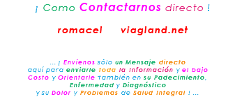 &nbsp;¡ Como Contactarnos directo ! romacel viagland.net ... ¡ Envíenos sólo un Mensaje directo aquí para enviarle toda la Información y el bajo Costo y Orientarle también en su Padecimiento, Enfermedad y Diagnóstico y su Dolor y Problemas de Salud Integral ! ...