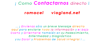 &nbsp;¡ Como Contactarnos directo ! romacel viagland.net ... ¡ Envíenos sólo un breve Mensaje directo aquí para enviarle toda la Información y el bajo Costo y Orientarle también en su Padecimiento, Enfermedad y Diagnóstico y su Dolor y Problemas de Salud Integral ! ...