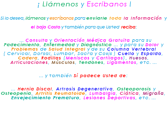 &nbsp;¡ Llámenos y Escríbanos ! Si lo desea, llámenos y escríbanos para enviarle toda la Información y el bajo Costo y también para que Usted reciba: ... Consulta y Orientación Médica Gratuita para su Padecimiento, Enfermedad y Diagnóstico ... y para su Dolor y Problemas de Salud Integral y de su Columna Vertebral ( Cervical, Dorsal, Lumbar, Sacra y Coxis ) Cuello y Espalda, Cadera, Rodillas (Meniscos y Cartílagos), Huesos, Articulaciones, Músculos, Tendones, Ligamentos, etc. ... ... y también Sí padece Usted de: ... Hernia Discal, Artrosis Degenerativa, Osteoporosis y Osteopenia, Artritis Reumatoide, Lumbalgia, Ciática, Migraña, Envejecimiento Prematuro, Lesiones Deportivas, etc. ... 