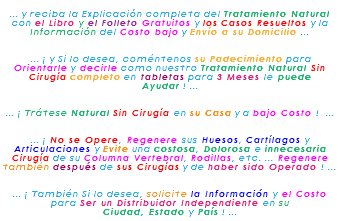 &nbsp;... y reciba la Explicación completa del Tratamiento Natural con el Libro y el Folleto Gratuitos y los Casos Resueltos y la Información del Costo bajo y Envío a su Domicilio ... ... ¡ y Si lo desea, coméntenos su Padecimiento para Orientarle y decirle como nuestro Tratamiento Natural Sin Cirugía completo en tabletas para 3 Meses le puede Ayudar ! ... ... ¡ Trátese Natural Sin Cirugía en su Casa y a bajo Costo ! ... ... ¡ No se Opere, Regenere sus Huesos, Cartílagos y Articulaciones y Evite una costosa, Dolorosa e innecesaria Cirugía de su Columna Vertebral, Rodillas, etc. ... Regenere también después de sus Cirugías y de haber sido Operado ! ... ... ¡ También Si lo desea, solicite la Información y el Costo para Ser un Distribuidor Independiente en su Ciudad, Estado y País ! ...