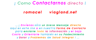 &nbsp;¡ Como Contactarnos directo ! romacel viagland.net ... ¡ Envíenos sólo un breve Mensaje directo aquí en este link o en nuestra Forma de Contacto para enviarle toda la Información y el bajo Costo y Orientarle también en su Padecimiento y Dolor y Problemas de Salud Integral ! ...