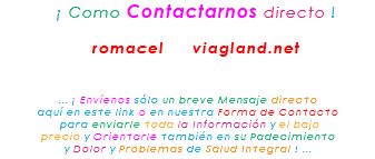 &nbsp;¡ Como Contactarnos directo ! romacel viagland.net ... ¡ Envíenos sólo un breve Mensaje directo aquí en este link o en nuestra Forma de Contacto para enviarle toda la Información y el bajo precio y Orientarle también en su Padecimiento y Dolor y Problemas de Salud Integral ! ...