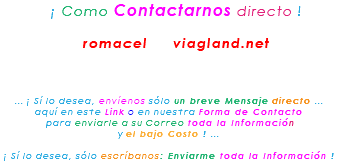 &nbsp;¡ Como Contactarnos directo ! romacel viagland.net ... ¡ Sí lo desea, envíenos sólo un breve Mensaje directo ... aquí en este Link o en nuestra Forma de Contacto para enviarle a su Correo toda la Información y el bajo Costo ! ... ¡ Sí lo desea, sólo escríbanos: Enviarme toda la Información !
