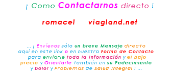 &nbsp;¡ Como Contactarnos directo ! romacel viagland.net ... ¡ Envíenos sólo un breve Mensaje directo aquí en este link o en nuestra Forma de Contacto para enviarle toda la Información y el bajo precio y Orientarle también en su Padecimiento y Dolor y Problemas de Salud Integral ! ...