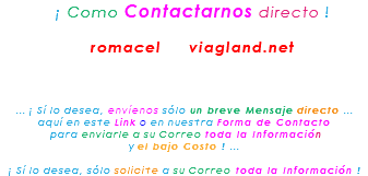 &nbsp;¡ Como Contactarnos directo ! romacel viagland.net ... ¡ Sí lo desea, envíenos sólo un breve Mensaje directo ... aquí en este Link o en nuestra Forma de Contacto para enviarle a su Correo toda la Información y el bajo Costo ! ... ¡ Sí lo desea, sólo solicite a su Correo toda la Información !